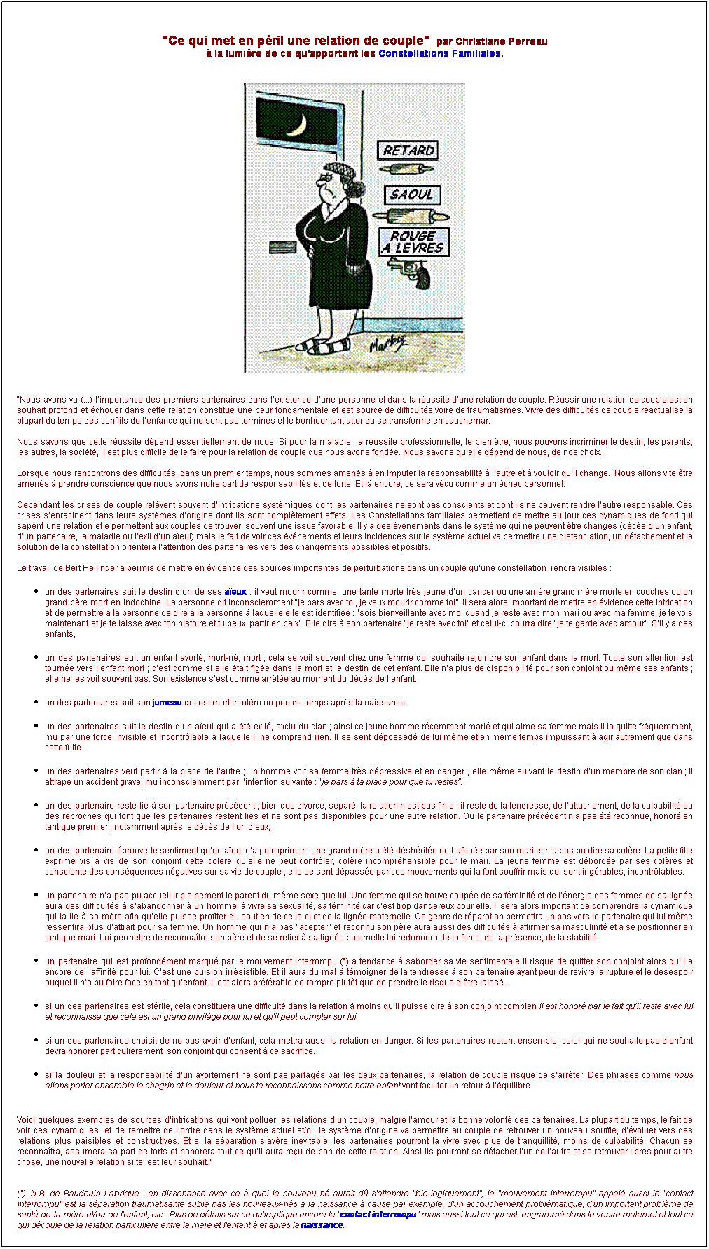 Zone de Texte:  
"Ce qui met en pril une relation de couple"  par Christiane Perreau 
 la lumire de ce qu'apportent les Constellations Familiales.
 



 
"Nous avons vu (...) limportance des premiers partenaires dans lexistence dune personne et dans la russite dune relation de couple. Russir une relation de couple est un souhait profond et chouer dans cette relation constitue une peur fondamentale et est source de difficults voire de traumatismes. Vivre des difficults de couple ractualise la plupart du temps des conflits de lenfance qui ne sont pas termins et le bonheur tant attendu se transforme en cauchemar.

Nous savons que cette russite dpend essentiellement de nous. Si pour la maladie, la russite professionnelle, le bien tre, nous pouvons incriminer le destin, les parents, les autres, la socit, il est plus difficile de le faire pour la relation de couple que nous avons fonde. Nous savons quelle dpend de nous, de nos choix.. 

Lorsque nous rencontrons des difficults, dans un premier temps, nous sommes amens  en imputer la responsabilit  lautre et  vouloir quil change.  Nous allons vite tre amens  prendre conscience que nous avons notre part de responsabilits et de torts. Et l encore, ce sera vcu comme un chec personnel. 

Cependant les crises de couple relvent souvent dintrications systmiques dont les partenaires ne sont pas conscients et dont ils ne peuvent rendre lautre responsable. Ces crises senracinent dans leurs systmes dorigine dont ils sont compltement effets. Les Constellations familiales permettent de mettre au jour ces dynamiques de fond qui sapent une relation et e permettent aux couples de trouver  souvent une issue favorable. Il y a des vnements dans le systme qui ne peuvent tre changs (dcs dun enfant, dun partenaire, la maladie ou lexil dun aeul) mais le fait de voir ces vnements et leurs incidences sur le systme actuel va permettre une distanciation, un dtachement et la solution de la constellation orientera lattention des partenaires vers des changements possibles et positifs.

Le travail de Bert Hellinger a permis de mettre en vidence des sources importantes de perturbations dans un couple quune constellation  rendra visibles : 
un des partenaires suit le destin dun de ses aeux : il veut mourir comme  une tante morte trs jeune dun cancer ou une arrire grand mre morte en couches ou un grand pre mort en Indochine. La personne dit inconsciemment je pars avec toi, je veux mourir comme toi. Il sera alors important de mettre en vidence cette intrication et de permettre  la personne de dire  la personne  laquelle elle est identifie : sois bienveillante avec moi quand je reste avec mon mari ou avec ma femme, je te vois maintenant et je te laisse avec ton histoire et tu peux  partir en paix. Elle dira  son partenaire je reste avec toi et celui-ci pourra dire je te garde avec amour. Sil y a des enfants, 
un des partenaires suit un enfant avort, mort-n, mort ; cela se voit souvent chez une femme qui souhaite rejoindre son enfant dans la mort. Toute son attention est tourne vers lenfant mort ; cest comme si elle tait fige dans la mort et le destin de cet enfant. Elle na plus de disponibilit pour son conjoint ou mme ses enfants ; elle ne les voit souvent pas. Son existence sest comme arrte au moment du dcs de lenfant. 
un des partenaires suit son jumeau qui est mort in-utro ou peu de temps aprs la naissance.
un des partenaires suit le destin dun aeul qui a t exil, exclu du clan ; ainsi ce jeune homme rcemment mari et qui aime sa femme mais il la quitte frquemment, mu par une force invisible et incontrlable  laquelle il ne comprend rien. Il se sent dpossd de lui mme et en mme temps impuissant  agir autrement que dans cette fuite. 
un des partenaires veut partir  la place de lautre ; un homme voit sa femme trs dpressive et en danger , elle mme suivant le destin dun membre de son clan ; il attrape un accident grave, mu inconsciemment par lintention suivante : je pars  ta place pour que tu restes.
un des partenaire reste li  son partenaire prcdent ; bien que divorc, spar, la relation nest pas finie : il reste de la tendresse, de lattachement, de la culpabilit ou des reproches qui font que les partenaires restent lis et ne sont pas disponibles pour une autre relation. Ou le partenaire prcdent na pas t reconnue, honor en tant que premier., notamment aprs le dcs de lun deux,
un des partenaire prouve le sentiment quun aeul na pu exprimer ; une grand mre a t dshrite ou bafoue par son mari et na pas pu dire sa colre. La petite fille exprime vis  vis de son conjoint cette colre quelle ne peut contrler, colre incomprhensible pour le mari. La jeune femme est dborde par ses colres et consciente des consquences ngatives sur sa vie de couple ; elle se sent dpasse par ces mouvements qui la font souffrir mais qui sont ingrables, incontrlables.
un partenaire na pas pu accueillir pleinement le parent du mme sexe que lui. Une femme qui se trouve coupe de sa fminit et de lnergie des femmes de sa ligne aura des difficults  sabandonner  un homme,  vivre sa sexualit, sa fminit car cest trop dangereux pour elle. Il sera alors important de comprendre la dynamique qui la lie  sa mre afin quelle puisse profiter du soutien de celle-ci et de la ligne maternelle. Ce genre de rparation permettra un pas vers le partenaire qui lui mme ressentira plus dattrait pour sa femme. Un homme qui na pas acepter et reconnu son pre aura aussi des difficults  affirmer sa masculinit et  se positionner en tant que mari. Lui permettre de reconnatre son pre et de se relier  sa ligne paternelle lui redonnera de la force, de la prsence, de la stabilit.
un partenaire qui est profondment marqu par le mouvement interrompu () a tendance  saborder sa vie sentimentale Il risque de quitter son conjoint alors quil a encore de laffinit pour lui. Cest une pulsion irrsistible. Et il aura du mal  tmoigner de la tendresse  son partenaire ayant peur de revivre la rupture et le dsespoir auquel il na pu faire face en tant quenfant. Il est alors prfrable de rompre plutt que de prendre le risque dtre laiss.
si un des partenaires est strile, cela constituera une difficult dans la relation  moins quil puisse dire  son conjoint combien il est honor par le fait quil reste avec lui et reconnaisse que cela est un grand privilge pour lui et quil peut compter sur lui.
si un des partenaires choisit de ne pas avoir denfant, cela mettra aussi la relation en danger. Si les partenaires restent ensemble, celui qui ne souhaite pas denfant devra honorer particulirement  son conjoint qui consent  ce sacrifice.
si la douleur et la responsabilit dun avortement ne sont pas partags par les deux partenaires, la relation de couple risque de sarrter. Des phrases comme nous allons porter ensemble le chagrin et la douleur et nous te reconnaissons comme notre enfant vont faciliter un retour  lquilibre.    

Voici quelques exemples de sources dintrications qui vont polluer les relations dun couple, malgr lamour et la bonne volont des partenaires. La plupart du temps, le fait de voir ces dynamiques  et de remettre de lordre dans le systme actuel et/ou le systme dorigine va permettre au couple de retrouver un nouveau souffle, dvoluer vers des relations plus paisibles et constructives. Et si la sparation savre invitable, les partenaires pourront la vivre avec plus de tranquillit, moins de culpabilit. Chacun se reconnatra, assumera sa part de torts et honorera tout ce quil aura reu de bon de cette relation. Ainsi ils pourront se dtacher lun de lautre et se retrouver libres pour autre chose, une nouvelle relation si tel est leur souhait."

 
() N.B. de Baudouin Labrique : en dissonance avec ce  quoi le nouveau n aurait d s'attendre "bio-logiquement", le "mouvement interrompu" appel aussi le "contact interrompu" est la sparation traumatisante subie pas les nouveaux-ns  la naissance  cause par exemple, d'un accouchement problmatique, d'un important problme de sant de la mre et/ou de l'enfant, etc.  Plus de dtails sur ce qu'implique encore le "contact interrompu" mais aussi tout ce qui est  engramm dans le ventre maternel et tout ce qui dcoule de la relation particulire entre la mre et l'enfant  et aprs la naissance.
